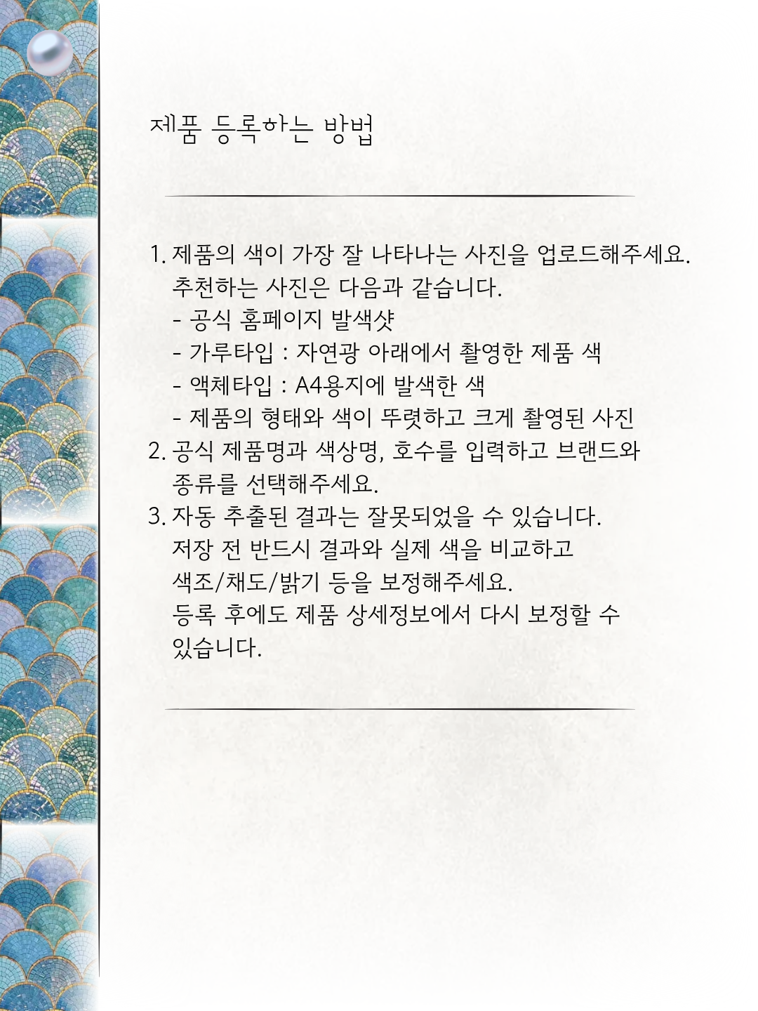제품 등록하는 방법. 색이 잘 나타나는 사진을 업로드하고 공식 제품명과 색상명, 호수, 브랜드와 종류를 입력해주세요. 자동 추출 결과를 실제 색과 비교하고 색조, 채도, 밝기를 보정해주세요. 등록 후에도 다시 보정할 수 있습니다.